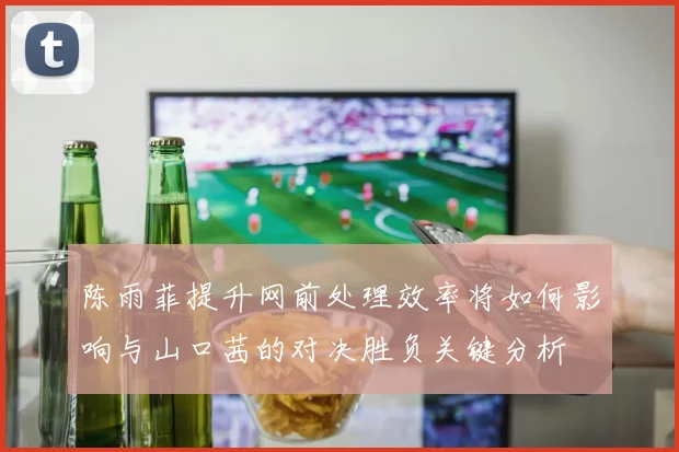 陈雨菲提升网前处理效率将如何影响与山口茜的对决胜负关键分析