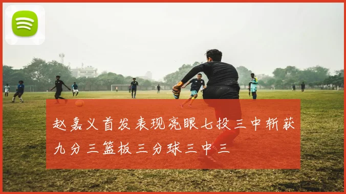 赵嘉义首发表现亮眼七投三中斩获九分三篮板三分球三中三