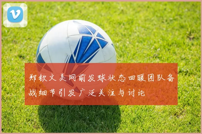 郑钦文美网前发球状态回暖团队备战细节引发广泛关注与讨论