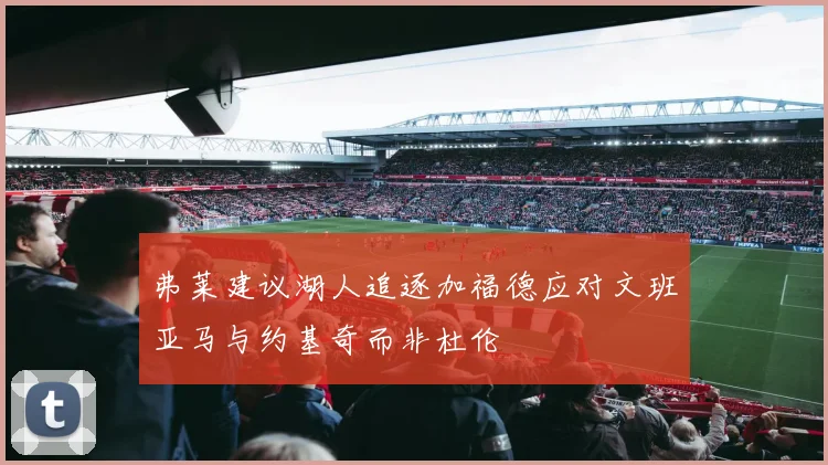 弗莱建议湖人追逐加福德应对文班亚马与约基奇而非杜伦