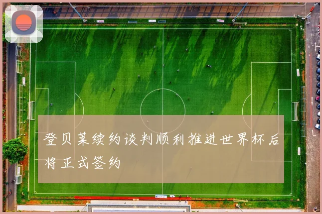 登贝莱续约谈判顺利推进世界杯后将正式签约