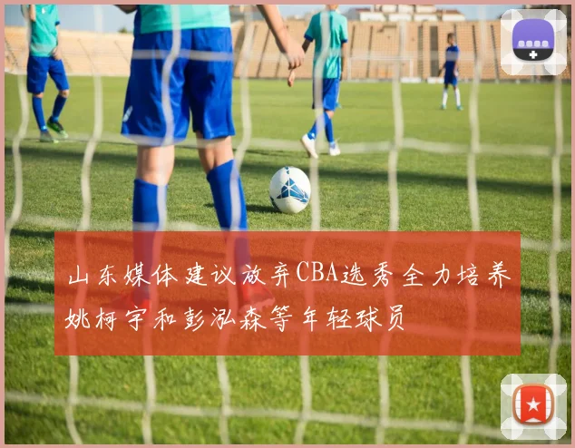 山东媒体建议放弃CBA选秀全力培养姚柯宇和彭泓森等年轻球员