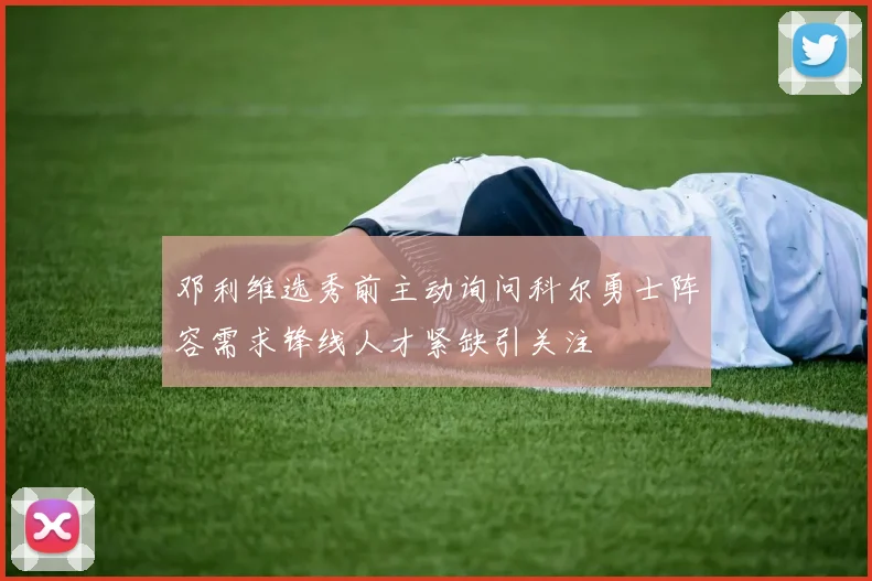 邓利维选秀前主动询问科尔勇士阵容需求锋线人才紧缺引关注