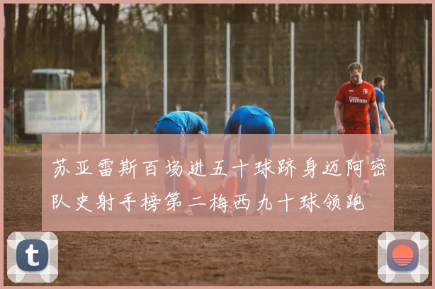 苏亚雷斯百场进五十球跻身迈阿密队史射手榜第二梅西九十球领跑
