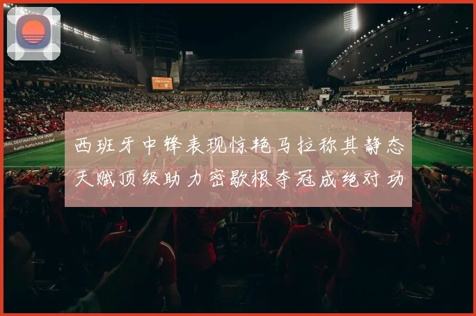 西班牙中锋表现惊艳马拉称其静态天赋顶级助力密歇根夺冠成绝对功臣