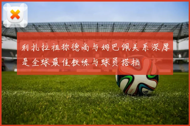 利扎拉祖称德尚与姆巴佩关系深厚是全球最佳教练与球员搭档