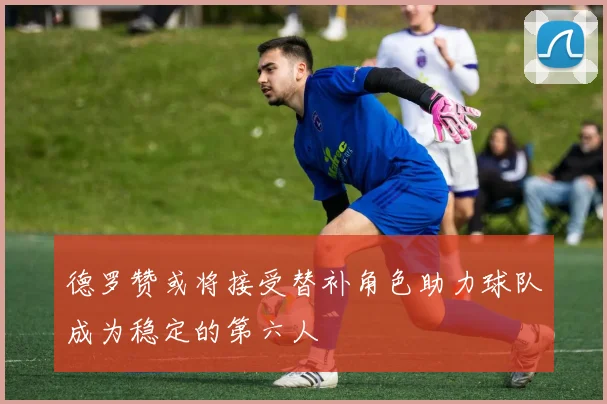 德罗赞或将接受替补角色助力球队成为稳定的第六人